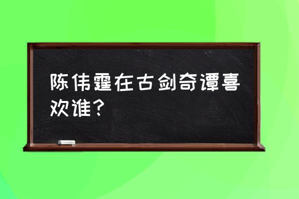 陈伟霆迪丽热巴古剑奇谭 陈伟霆在古剑奇谭喜欢谁？