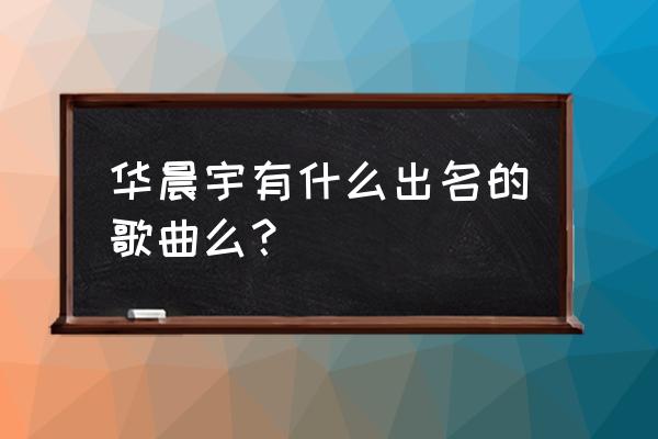 华晨宇出名的歌 华晨宇有什么出名的歌曲么？