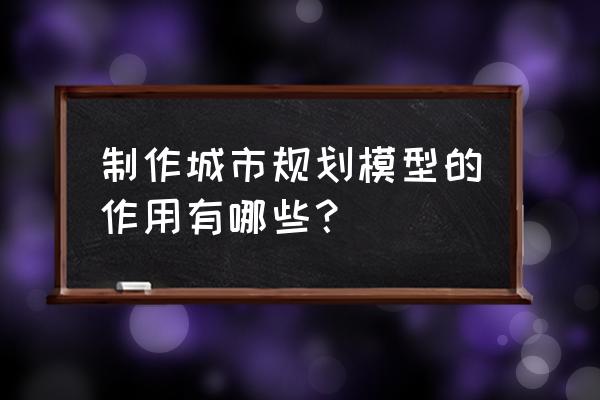 规划类模型的优点 制作城市规划模型的作用有哪些？