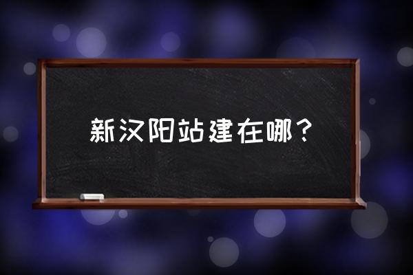 新汉阳火车站最新消息 新汉阳站建在哪？