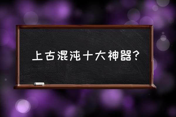 混沌十大神器 上古混沌十大神器？