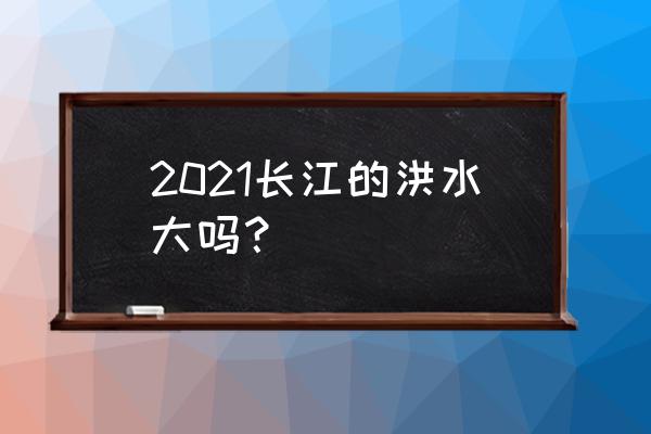 长江今年会不会发洪水 2021长江的洪水大吗？