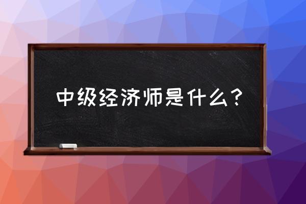 中级经济师是干什么的 中级经济师是什么？