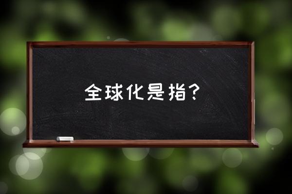 全球化是指 全球化是指？