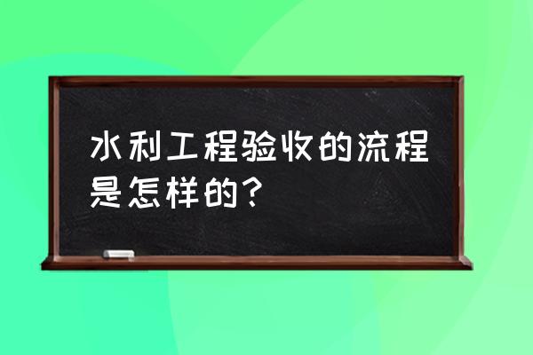 水利水电验收规程2015 水利工程验收的流程是怎样的？