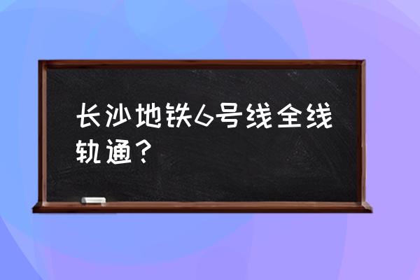 长沙地铁6号线最新消息 长沙地铁6号线全线轨通？