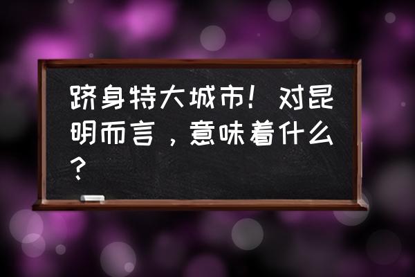 昆明规划敖梅 跻身特大城市！对昆明而言，意味着什么？