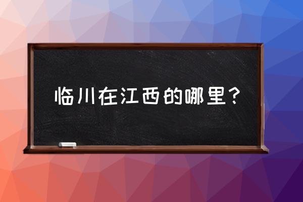 江西临川属于哪个市 临川在江西的哪里？