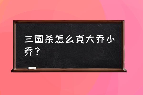 三国杀大乔小乔 三国杀怎么克大乔小乔？