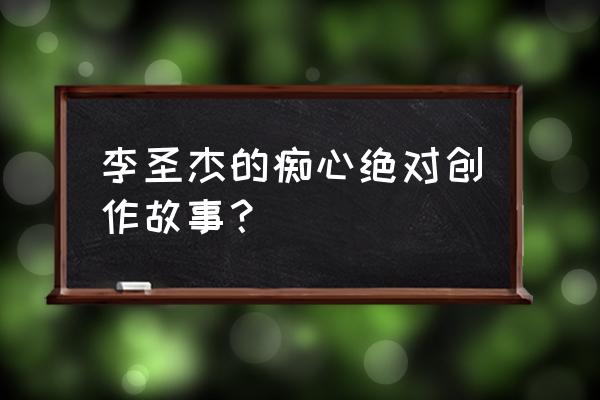 李圣杰痴心绝对现场版 李圣杰的痴心绝对创作故事？