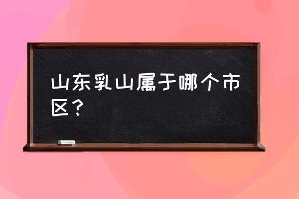 山东乳山属于哪个市 山东乳山属于哪个市区？