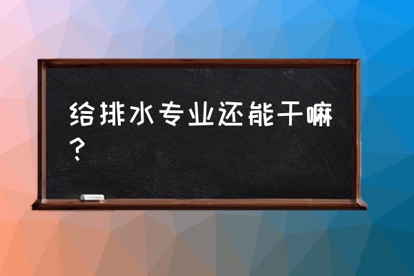 给排水专业干啥的 给排水专业还能干嘛？