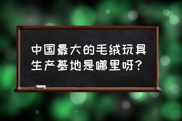 毛绒玩具厂地点 中国最大的毛绒玩具生产基地是哪里呀？