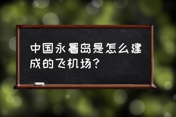 永暑岛机场 中国永暑岛是怎么建成的飞机场？