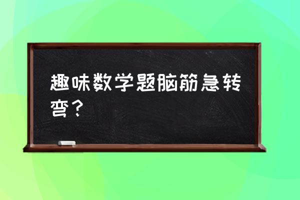 趣味数学题 趣味数学题脑筋急转弯？