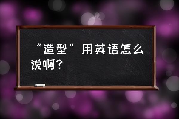 造型用英文怎么拼 “造型”用英语怎么说啊？