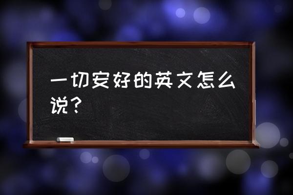 一切安好英文 一切安好的英文怎么说？