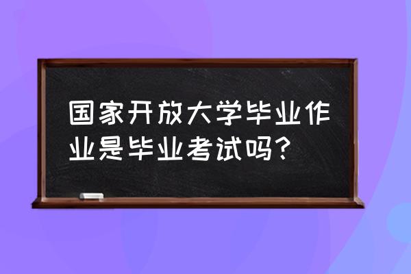 电大毕业作业专科 国家开放大学毕业作业是毕业考试吗？