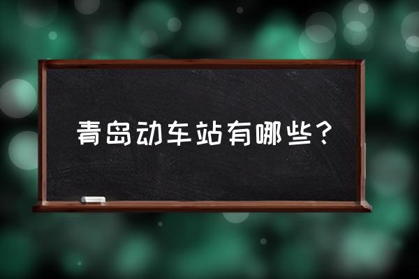 青岛都有哪些火车站 青岛动车站有哪些？