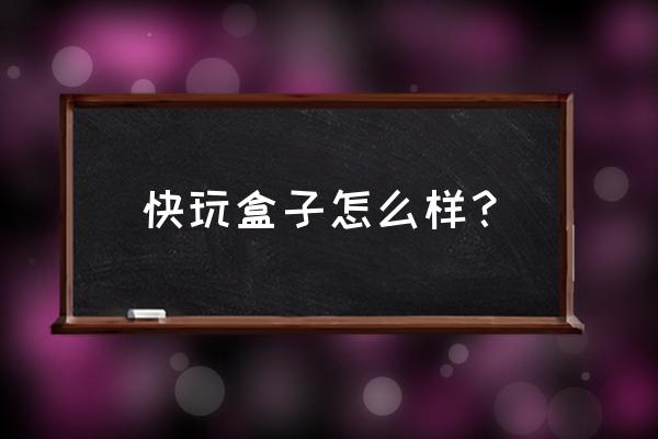 快玩游戏盒子现在怎么样 快玩盒子怎么样？