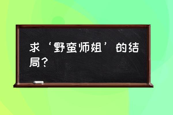 我的野蛮师姐免费版 求‘野蛮师姐’的结局？