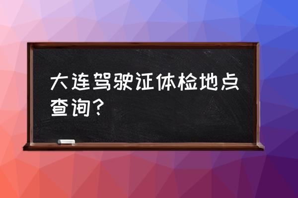 大连体检中心八一路 大连驾驶证体检地点查询？