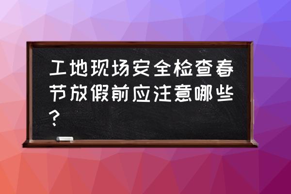 工地节前安全检查内容 工地现场安全检查春节放假前应注意哪些？