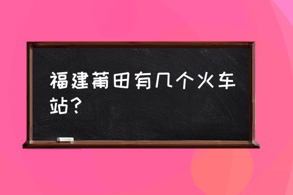 莆田站是莆田火车站吗 福建莆田有几个火车站？