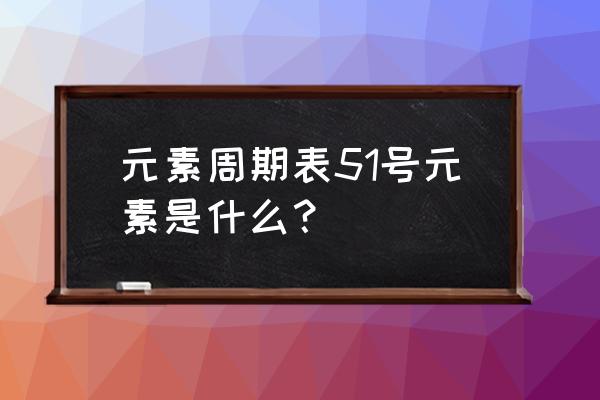 元素周期表51是啥 元素周期表51号元素是什么？