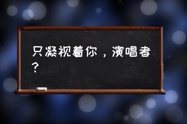 只凝视着你腾 只凝视着你，演唱者？