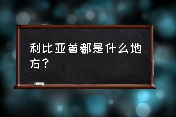 利比亚首都是哪个城市 利比亚首都是什么地方？