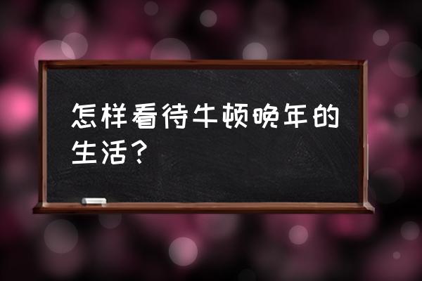 牛顿的晚年生活 怎样看待牛顿晚年的生活？