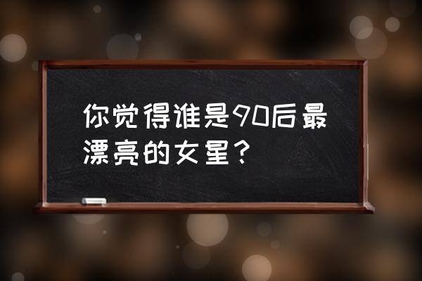 舢舨92女二号是谁 你觉得谁是90后最漂亮的女星？