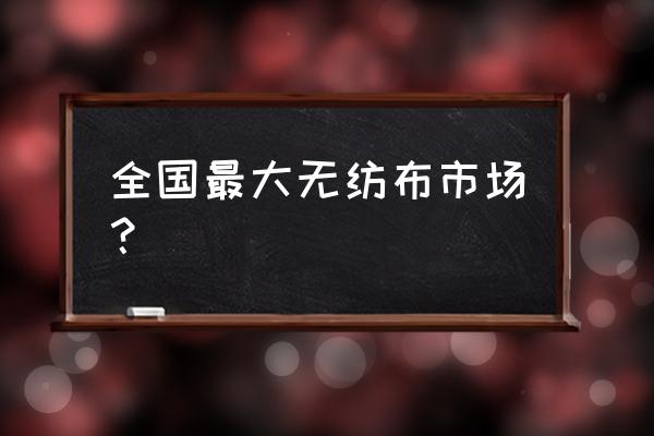 全国最大的无纺布生产基地 全国最大无纺布市场？