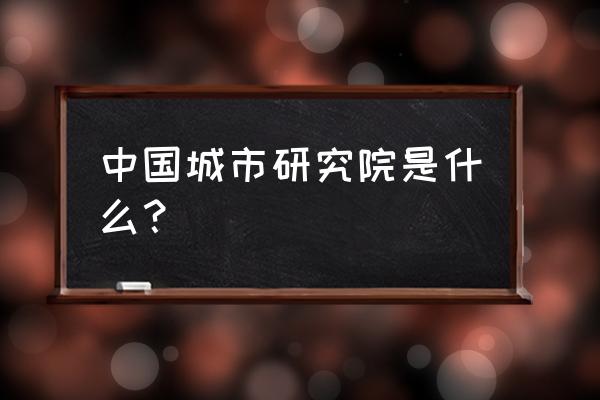 中国现代城市研究中心 中国城市研究院是什么？