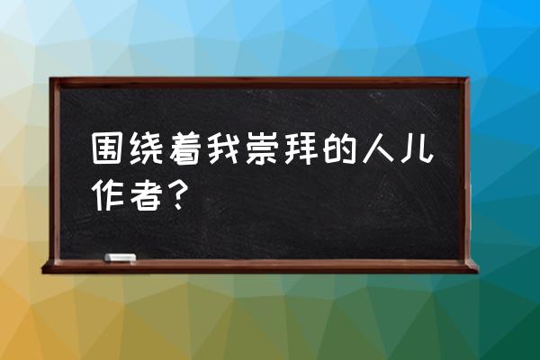 围绕着我崇拜的人儿背景 围绕着我崇拜的人儿作者？