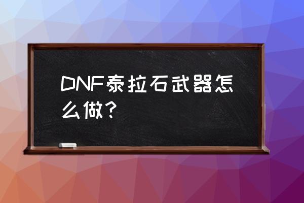 dnf泰拉石武器 DNF泰拉石武器怎么做？