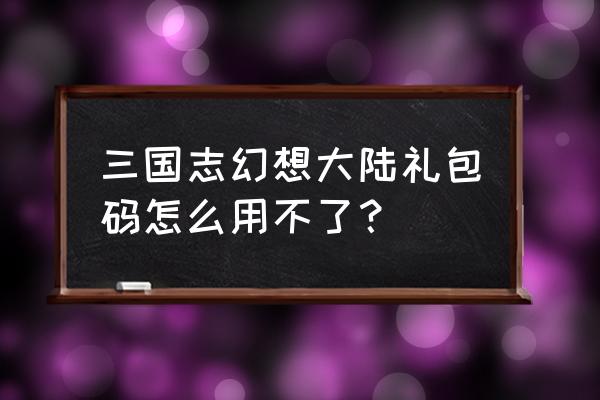 三国志幻想大陆礼包码 三国志幻想大陆礼包码怎么用不了？