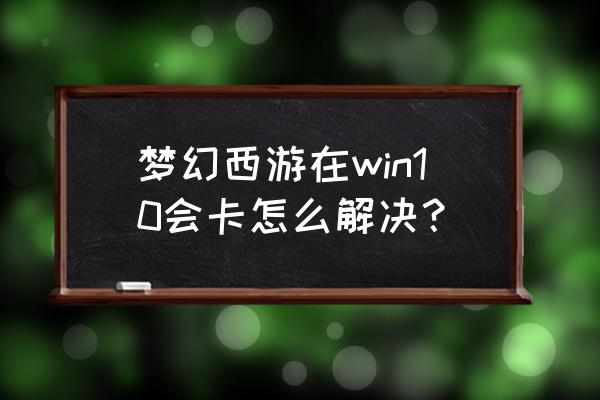 梦幻桌面win10 梦幻西游在win10会卡怎么解决？