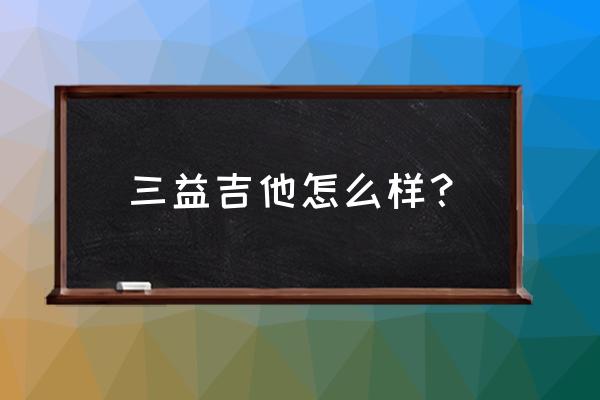 三益爵士吉他怎么样 三益吉他怎么样？