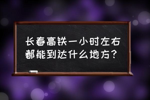 长春到扶余多长时间 长春高铁一小时左右都能到达什么地方？