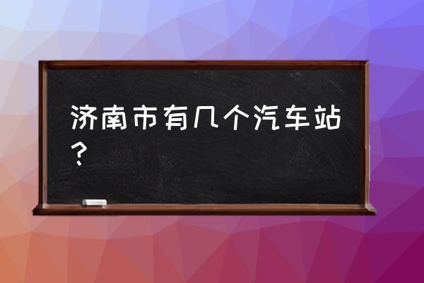 济南有几个汽车站 济南市有几个汽车站？