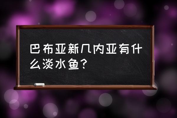 巴布亚新几内亚基那 巴布亚新几内亚有什么淡水鱼？