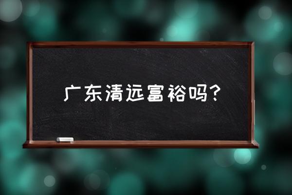 广东清远发达吗 广东清远富裕吗？