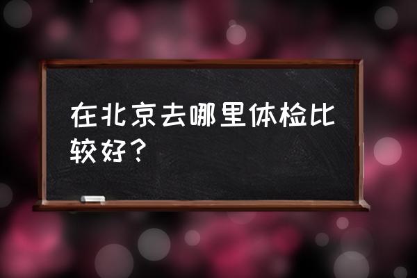 北京市体检中心地址 在北京去哪里体检比较好？