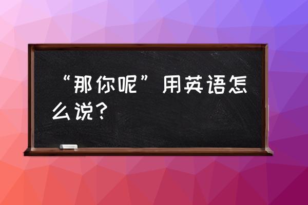 那你呢用英语怎么说 “那你呢”用英语怎么说？