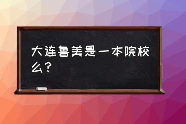 鲁美大连校区是几本 大连鲁美是一本院校么？