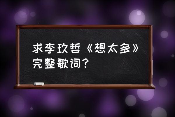 李玖哲想太多mv 求李玖哲《想太多》完整歌词？