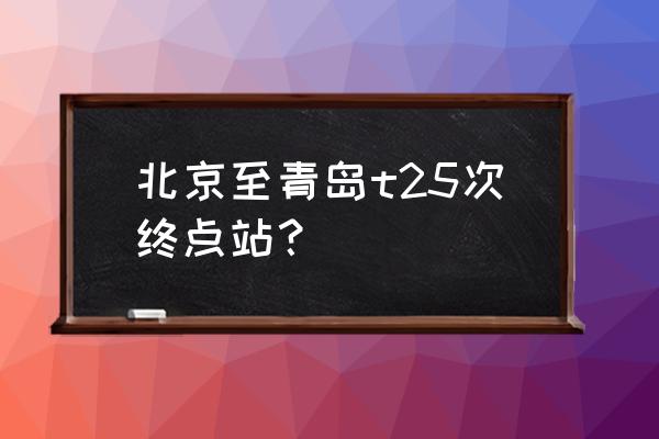 北京到青岛的火车 北京至青岛t25次终点站？