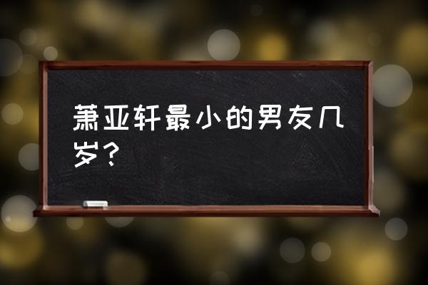 萧亚轩年龄最小的男友 萧亚轩最小的男友几岁？